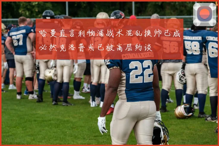 哈曼直言利物浦战术混乱换帅已成必然克洛普或已被高层约谈