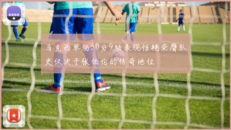 马克西单场50分9助表现惊艳荣膺队史仅次于张伯伦的传奇地位