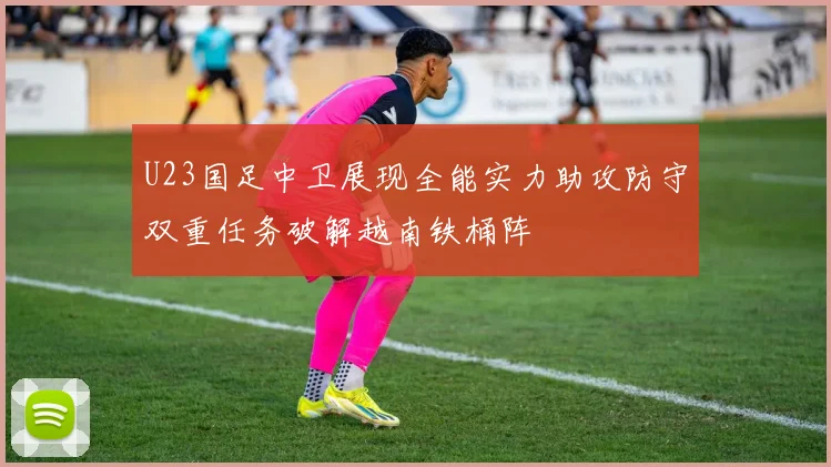U23国足中卫展现全能实力助攻防守双重任务破解越南铁桶阵