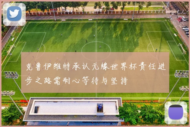 克鲁伊维特承认无缘世界杯责任进步之路需耐心等待与坚持