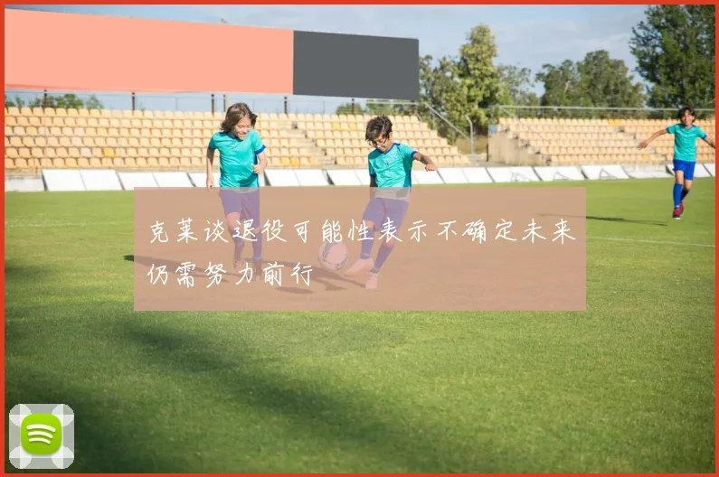 克莱谈退役可能性表示不确定未来仍需努力前行