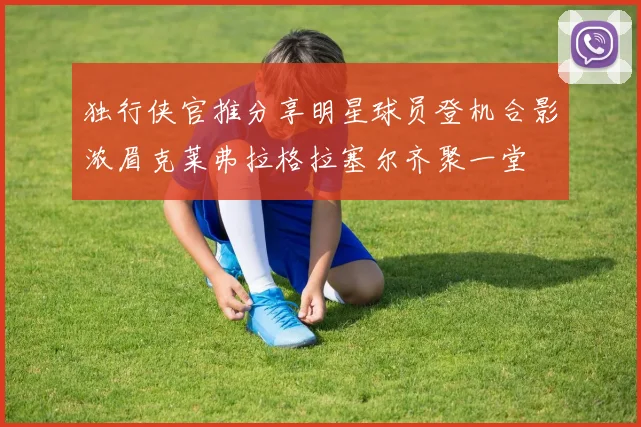 独行侠官推分享明星球员登机合影浓眉克莱弗拉格拉塞尔齐聚一堂