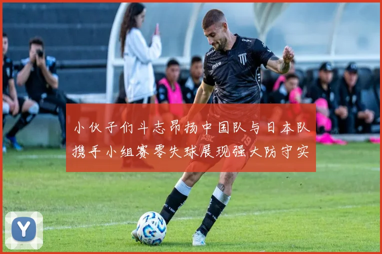 小伙子们斗志昂扬中国队与日本队携手小组赛零失球展现强大防守实力
