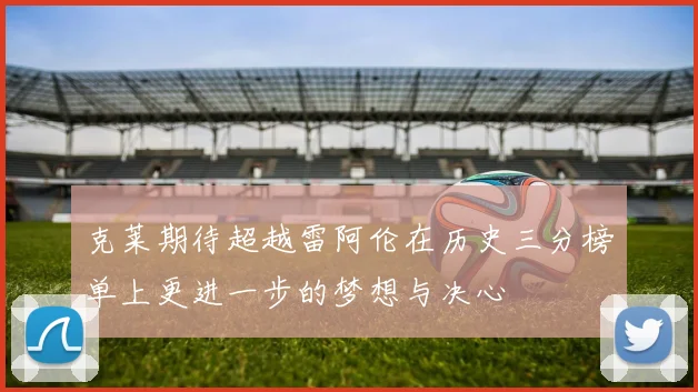 克莱期待超越雷阿伦在历史三分榜单上更进一步的梦想与决心