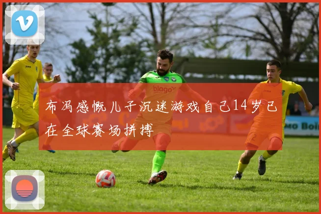 布冯感慨儿子沉迷游戏自己14岁已在全球赛场拼搏