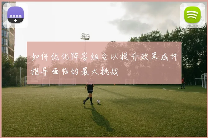 如何优化阵容组合以提升效果成许指导面临的最大挑战