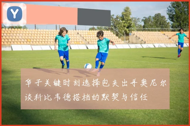 华子关键时刻选择包夹出手奥尼尔谈科比韦德搭档的默契与信任