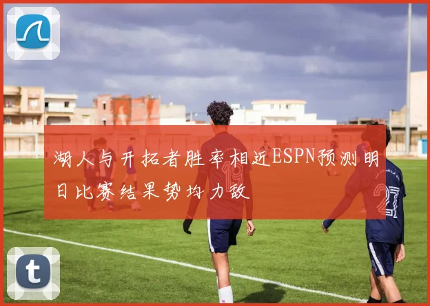 湖人与开拓者胜率相近ESPN预测明日比赛结果势均力敌