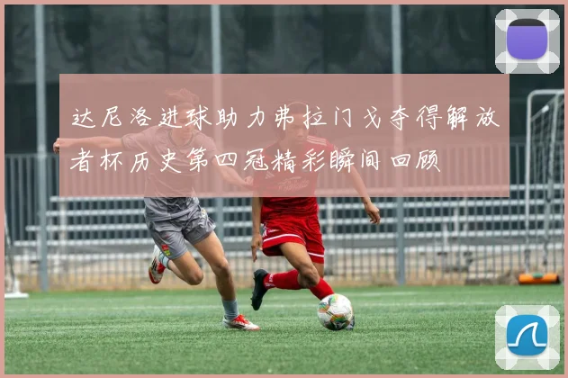 达尼洛进球助力弗拉门戈夺得解放者杯历史第四冠精彩瞬间回顾