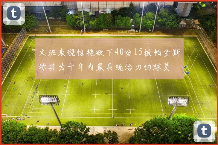 文班表现惊艳砍下40分15板帕金斯称其为十年内最具统治力的球员