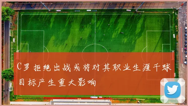 C罗拒绝出战或将对其职业生涯千球目标产生重大影响